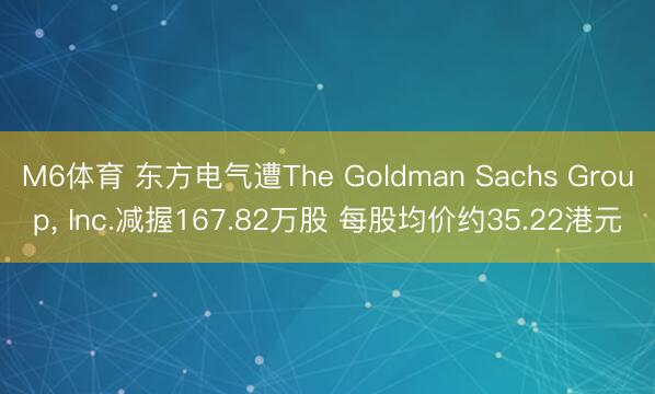 M6体育 东方电气遭The Goldman Sachs Group， Inc.减握167.82万股 每股均价约35.22港元