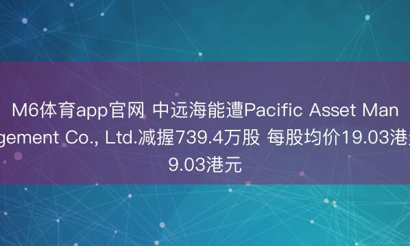 M6体育app官网 中远海能遭Pacific Asset Management Co.， Ltd.减握739.4万股 每股均价19.03港元