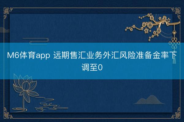 M6体育app 远期售汇业务外汇风险准备金率下调至0