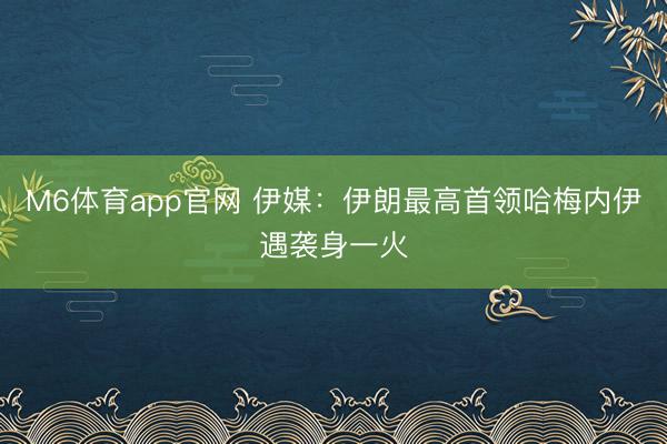 M6体育app官网 伊媒：伊朗最高首领哈梅内伊遇袭身一火