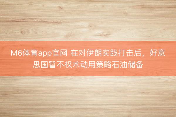 M6体育app官网 在对伊朗实践打击后，好意思国暂不权术动用策略石油储备