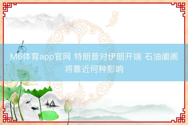 M6体育app官网 特朗普对伊朗开端 石油阛阓将靠近何种影响