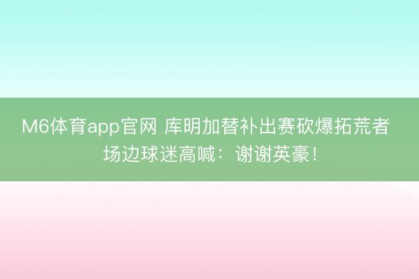 M6体育app官网 库明加替补出赛砍爆拓荒者 场边球迷高喊：谢谢英豪！