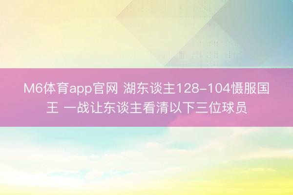M6体育app官网 湖东谈主128-104慑服国王 一战让东谈主看清以下三位球员