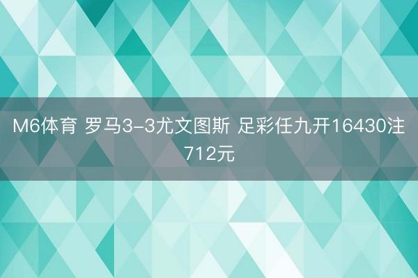 M6体育 罗马3-3尤文图斯 足彩任九开16430注712元