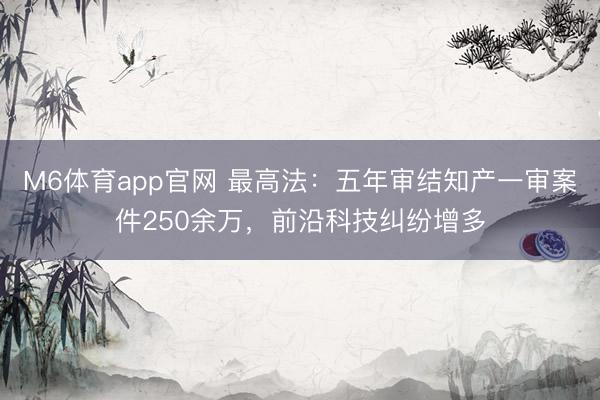 M6体育app官网 最高法:五年审结知产一审案件250余万,前沿科技纠纷增多