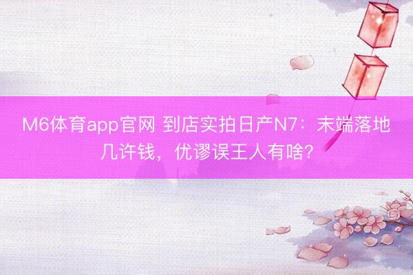 M6体育app官网 到店实拍日产N7:末端落地几许钱,优谬误王人有啥?