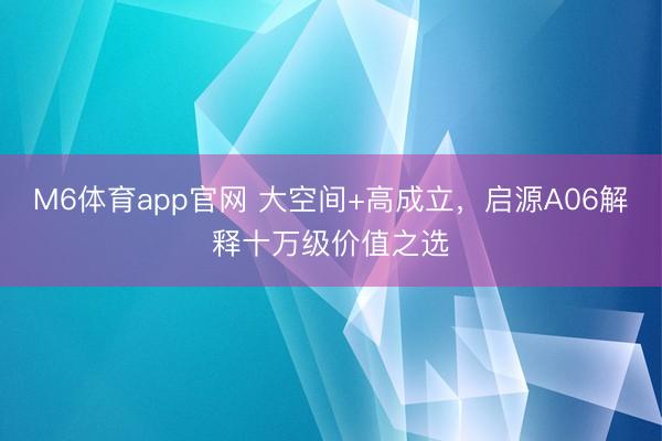 M6体育app官网 大空间+高成立，启源A06解释十万级价值之选