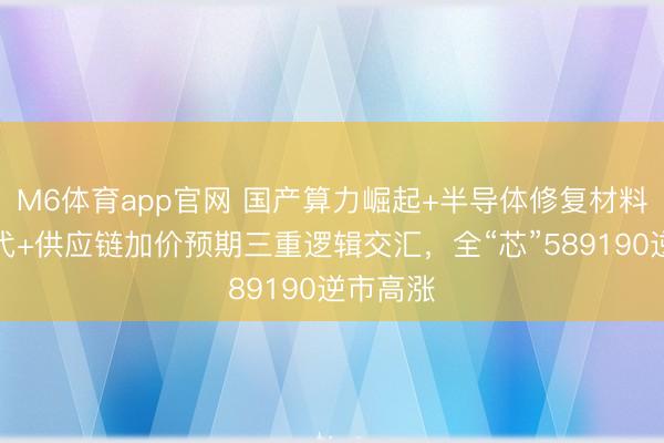 M6体育app官网 国产算力崛起+半导体修复材料加快替代+供应链加价预期三重逻辑交汇,全“芯”589190逆市高涨