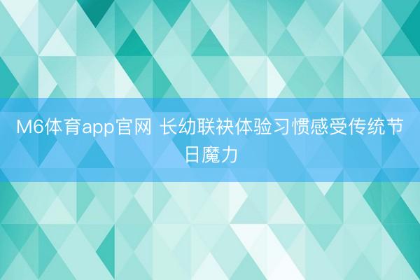 M6体育app官网 长幼联袂体验习惯感受传统节日魔力
