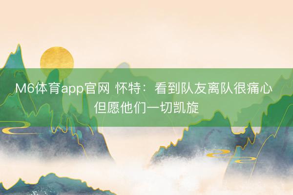 M6体育app官网 怀特：看到队友离队很痛心 但愿他们一切凯旋