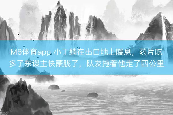 M6体育app 小丁躺在出口地上喘息,药片吃多了东谈主快蒙胧了,队友拖着他走了四公里