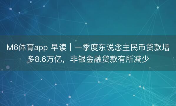 M6体育app 早读|一季度东说念主民币贷款增多8.6万亿,非银金融贷款有所减少