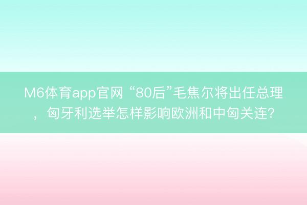 M6体育app官网 “80后”毛焦尔将出任总理,匈牙利选举怎样影响欧洲和中匈关连?