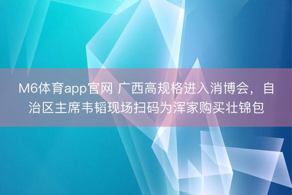 M6体育app官网 广西高规格进入消博会,自治区主席韦韬现场扫码为浑家购买壮锦包