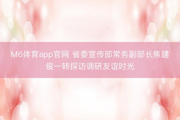 M6体育app官网 省委宣传部常务副部长焦建俊一转探访调研友谊时光