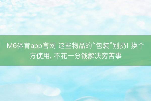 M6体育app官网 这些物品的“包装”别扔! 换个方使用， 不花一分钱解决穷苦事