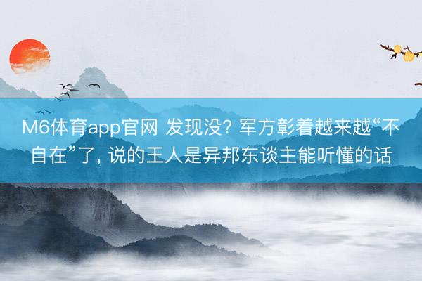 M6体育app官网 发现没? 军方彰着越来越“不自在”了， 说的王人是异邦东谈主能听懂的话
