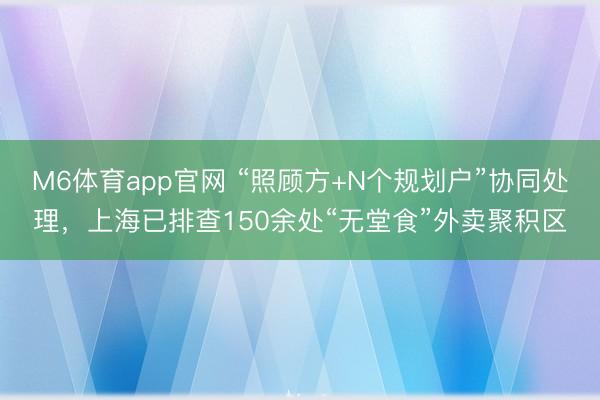 M6体育app官网 “照顾方+N个规划户”协同处理，上海已排查150余处“无堂食”外卖聚积区