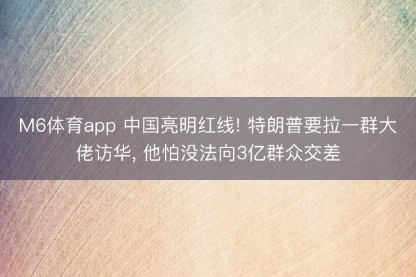 M6体育app 中国亮明红线! 特朗普要拉一群大佬访华， 他怕没法向3亿群众交差