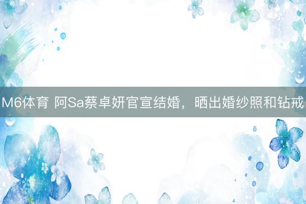 M6体育 阿Sa蔡卓妍官宣结婚，晒出婚纱照和钻戒