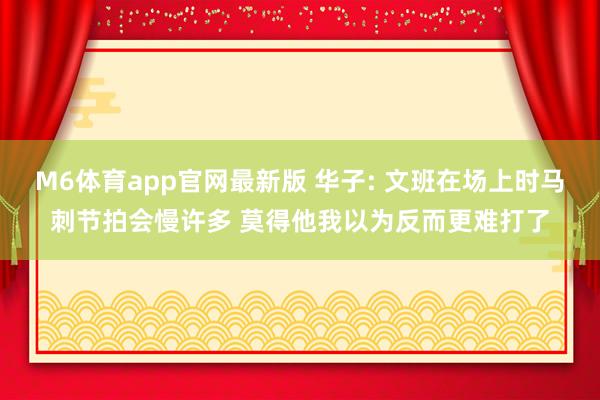 M6体育app官网最新版 华子: 文班在场上时马刺节拍会慢许多 莫得他我以为反而更难打了