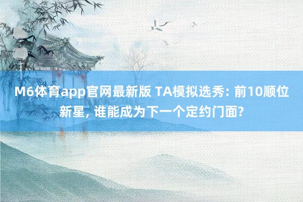 M6体育app官网最新版 TA模拟选秀: 前10顺位新星， 谁能成为下一个定约门面?