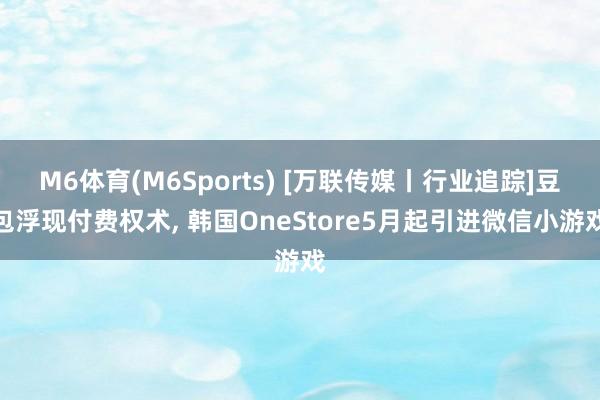 M6体育(M6Sports) [万联传媒丨行业追踪]豆包浮现付费权术， 韩国OneStore5月起引进微信小游戏