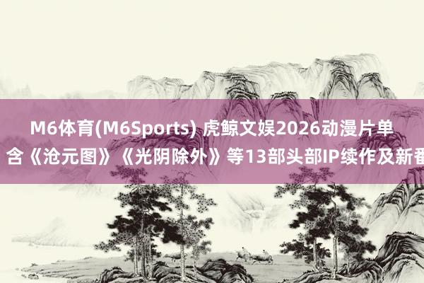 M6体育(M6Sports) 虎鲸文娱2026动漫片单: 含《沧元图》《光阴除外》等13部头部IP续作及新番