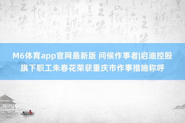 M6体育app官网最新版 问候作事者|启迪控股旗下职工朱春花荣获重庆市作事措施称呼