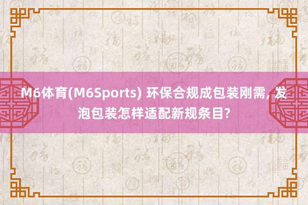 M6体育(M6Sports) 环保合规成包装刚需， 发泡包装怎样适配新规条目?