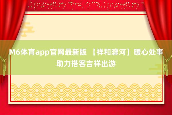M6体育app官网最新版 【祥和瀍河】暖心处事助力搭客吉祥出游