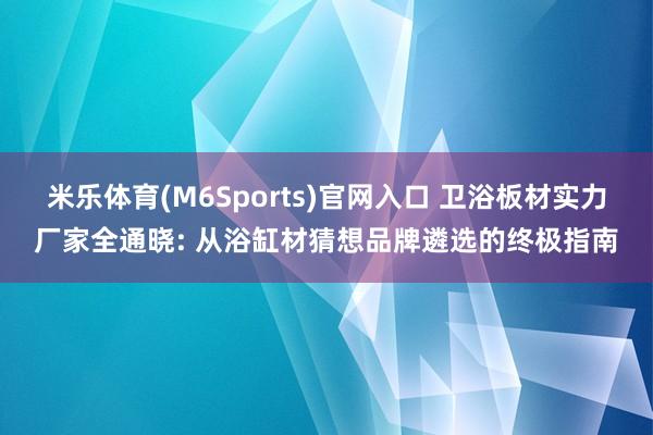 米乐体育(M6Sports)官网入口 卫浴板材实力厂家全通晓: 从浴缸材猜想品牌遴选的终极指南