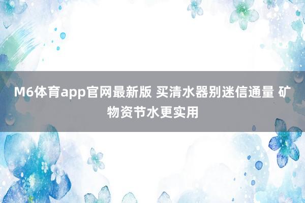 M6体育app官网最新版 买清水器别迷信通量 矿物资节水更实用