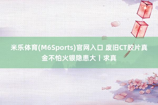 米乐体育(M6Sports)官网入口 废旧CT胶片真金不怕火银隐患大丨求真