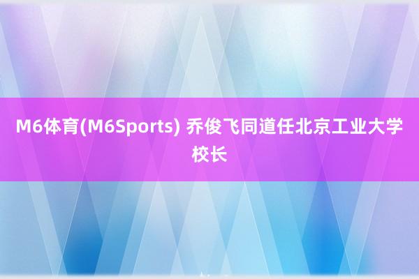 M6体育(M6Sports) 乔俊飞同道任北京工业大学校长
