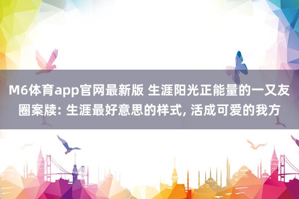 M6体育app官网最新版 生涯阳光正能量的一又友圈案牍: 生涯最好意思的样式， 活成可爱的我方
