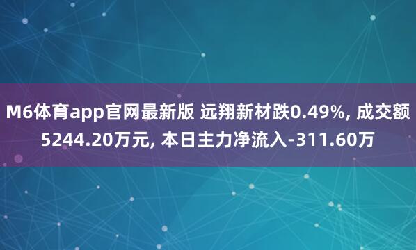 M6体育app官网最新版 远翔新材跌0.49%， 成交额5244.20万元， 本日主力净流入-311.60万
