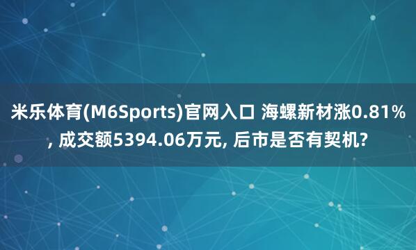 米乐体育(M6Sports)官网入口 海螺新材涨0.81%, 成交额5394.06万元, 后市是否有契机?