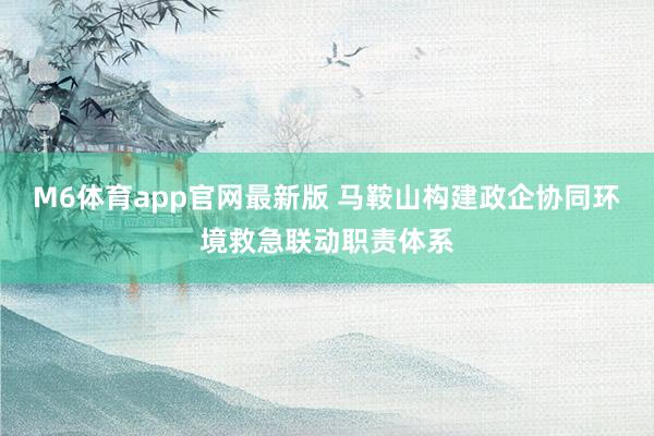 M6体育app官网最新版 马鞍山构建政企协同环境救急联动职责体系