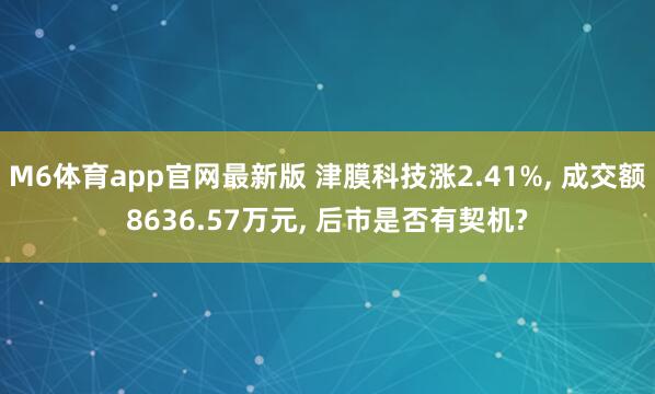 M6体育app官网最新版 津膜科技涨2.41%， 成交额8636.57万元， 后市是否有契机?