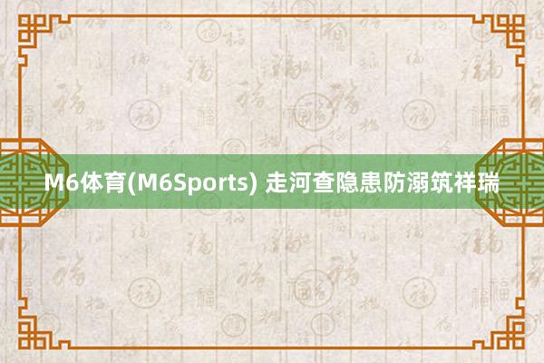 M6体育(M6Sports) 走河查隐患防溺筑祥瑞