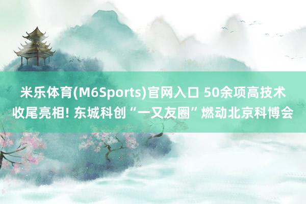 米乐体育(M6Sports)官网入口 50余项高技术收尾亮相! 东城科创“一又友圈”燃动北京科博会