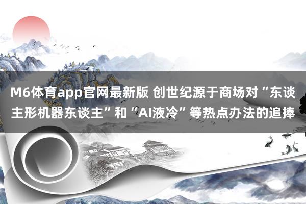 M6体育app官网最新版 创世纪源于商场对“东谈主形机器东谈主”和“AI液冷”等热点办法的追捧