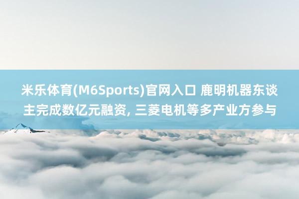 米乐体育(M6Sports)官网入口 鹿明机器东谈主完成数亿元融资， 三菱电机等多产业方参与