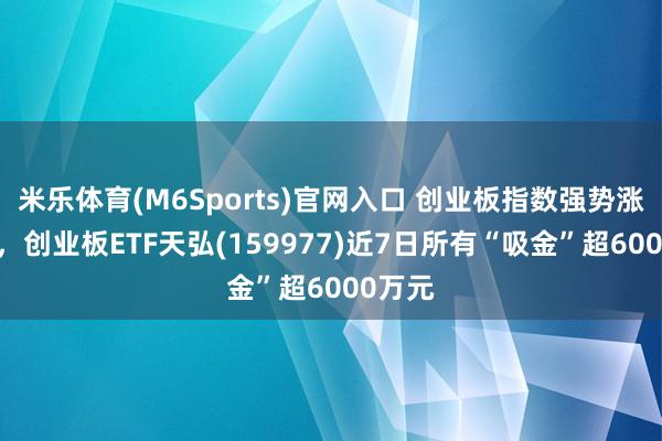 米乐体育(M6Sports)官网入口 创业板指数强势涨超2%，创业板ETF天弘(159977)近7日所有“吸金”超6000万元