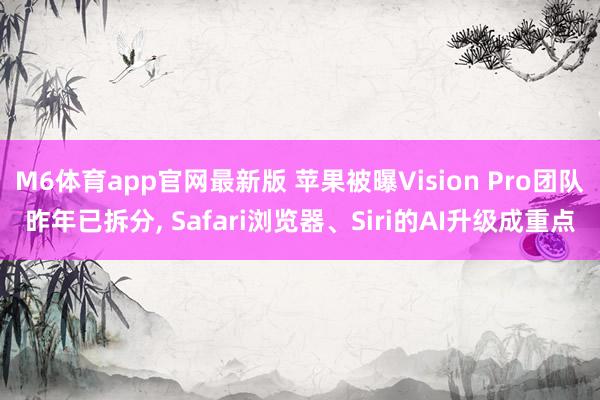 M6体育app官网最新版 苹果被曝Vision Pro团队昨年已拆分， Safari浏览器、Siri的AI升级成重点