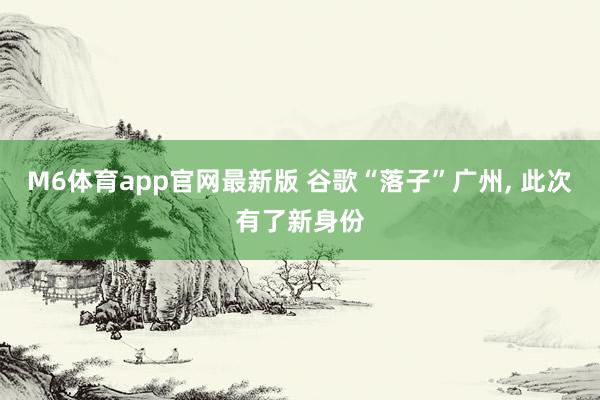 M6体育app官网最新版 谷歌“落子”广州， 此次有了新身份