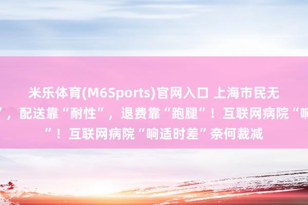 米乐体育(M6Sports)官网入口 上海市民无奈：接诊靠“分缘”，配送靠“耐性”，退费靠“跑腿”！互联网病院“响适时差”奈何裁减