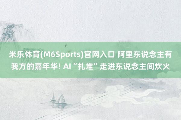 米乐体育(M6Sports)官网入口 阿里东说念主有我方的嘉年华! AI“扎堆”走进东说念主间炊火